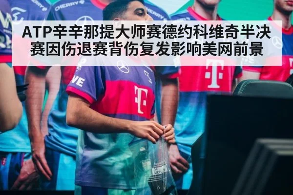 ATP辛辛那提大师赛德约科维奇半决赛因伤退赛背伤复发影响美网前景