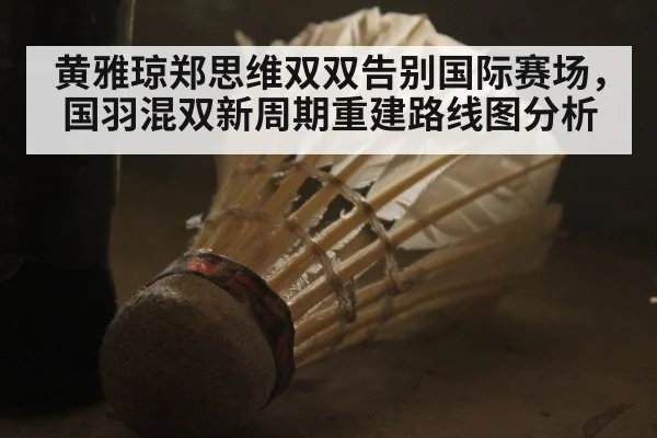 黄雅琼郑思维双双告别国际赛场,国羽混双新周期重建路线图分析