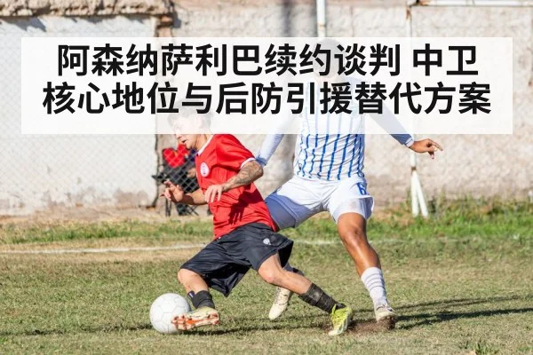 阿森纳萨利巴续约谈判 中卫核心地位与后防引援替代方案